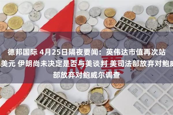 德邦国际 4月25日隔夜要闻：英伟达市值再次站上5万亿美元 伊朗尚未决定是否与美谈判 美司法部放弃对鲍威尔调查