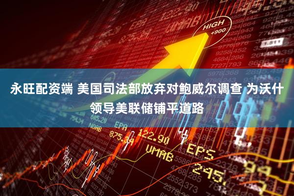 永旺配资端 美国司法部放弃对鲍威尔调查 为沃什领导美联储铺平道路
