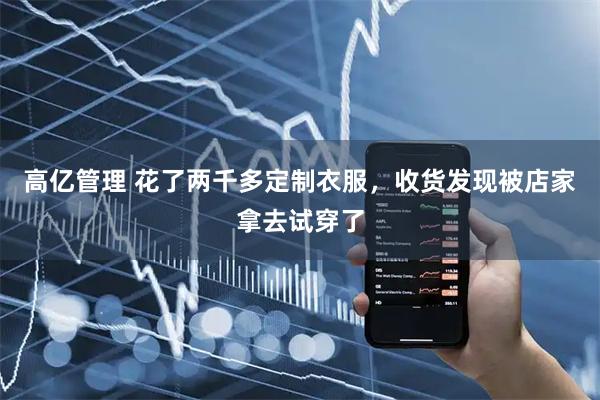 高亿管理 花了两千多定制衣服，收货发现被店家拿去试穿了